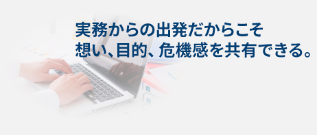 実務からの出発だからこそ、想い、目的、危機感を共有できる。