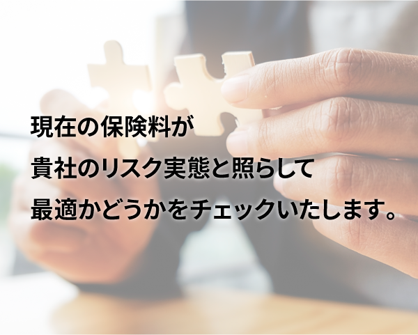 現在の保険料が貴社のリスク実態と照らして最適かどうかチェックいたします。