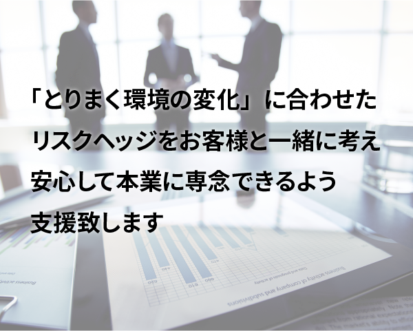 「とりまく環境の変化」に合わせたリスクヘッジをお客様と一緒に考え、安心して本業に専念できるよう支援致します。